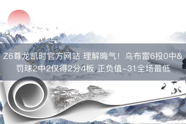 Z6尊龙凯时官方网站 理解晦气！乌布雷6投0中&罚球2中2仅得2分4板 正负值-31全场最低
