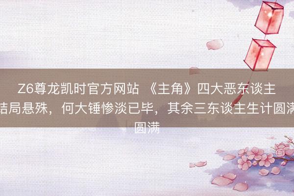 Z6尊龙凯时官方网站 《主角》四大恶东谈主结局悬殊，何大锤惨淡已毕，其余三东谈主生计圆满