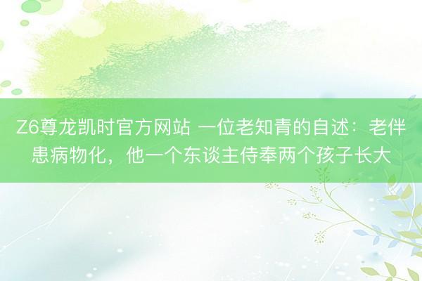 Z6尊龙凯时官方网站 一位老知青的自述：老伴患病物化，他一个东谈主侍奉两个孩子长大