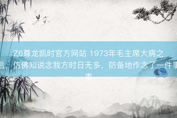 Z6尊龙凯时官方网站 1973年毛主席大病之后，仿佛知说念我方时日无多，防备地作念了一件事