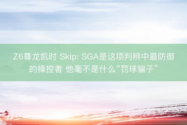 Z6尊龙凯时 Skip: SGA是这项判辨中最防御的操控者 他毫不是什么“罚球骗子”