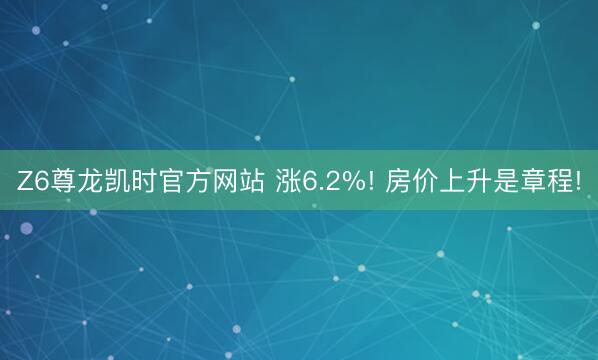 Z6尊龙凯时官方网站 涨6.2%! 房价上升是章程!