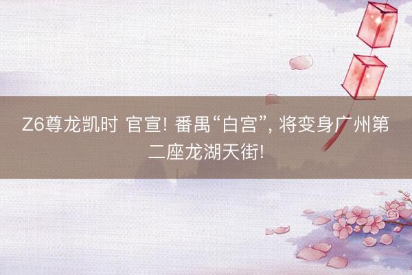 Z6尊龙凯时 官宣! 番禺“白宫”， 将变身广州第二座龙湖天街!