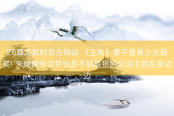 Z6尊龙凯时官方网站 《主角》要不是易少女获奖! 朱继儒作念梦也思不到最狠的东谈主就在身边