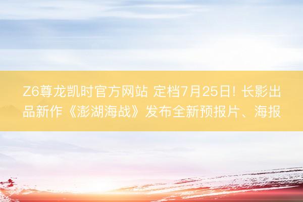 Z6尊龙凯时官方网站 定档7月25日! 长影出品新作《澎湖海战》发布全新预报片、海报