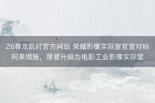 Z6尊龙凯时官方网站 荣耀影像实际室官宣对标阿莱措施,厚爱升级为电影工业影像实际室