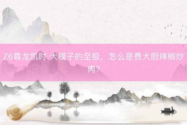 Z6尊龙凯时 大模子的至极,怎么是费大厨辣椒炒肉?