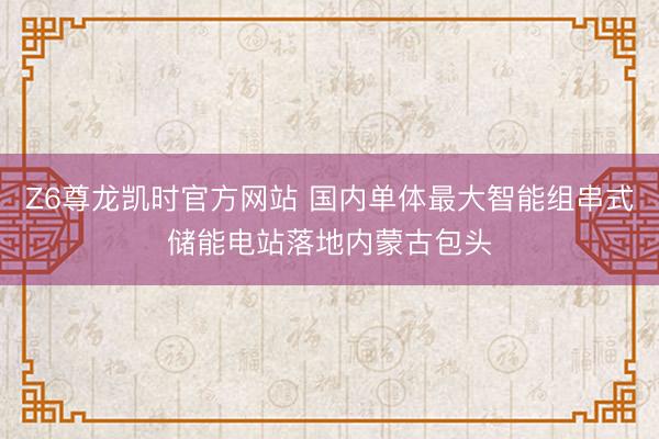 Z6尊龙凯时官方网站 国内单体最大智能组串式储能电站落地内蒙古包头