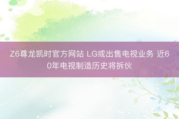Z6尊龙凯时官方网站 LG或出售电视业务 近60年电视制造历史将拆伙
