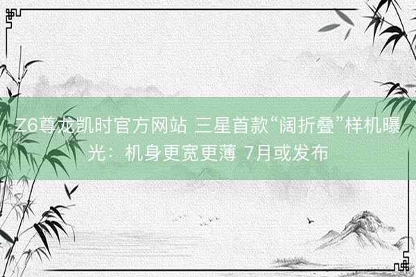 Z6尊龙凯时官方网站 三星首款“阔折叠”样机曝光：机身更宽更薄 7月或发布