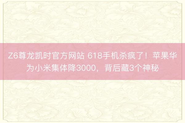 Z6尊龙凯时官方网站 618手机杀疯了！苹果华为小米集体降3000，背后藏3个神秘