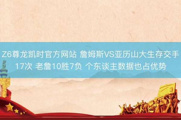 Z6尊龙凯时官方网站 詹姆斯VS亚历山大生存交手17次 老詹10胜7负 个东谈主数据也占优势