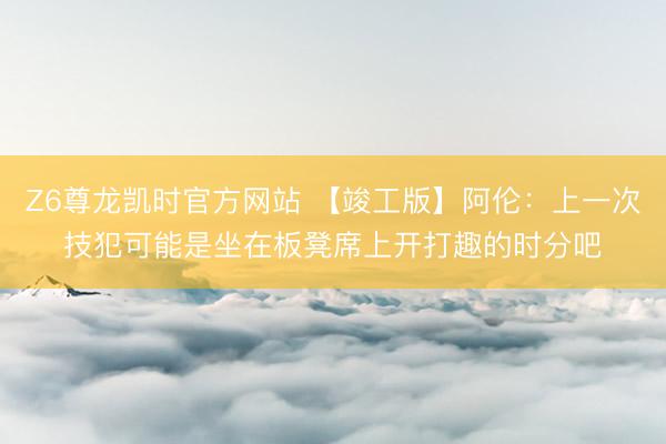 Z6尊龙凯时官方网站 【竣工版】阿伦：上一次技犯可能是坐在板凳席上开打趣的时分吧