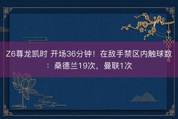 Z6尊龙凯时 开场36分钟！在敌手禁区内触球数：桑德兰19次，<a href=