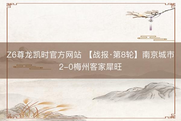 Z6尊龙凯时官方网站 【战报·第8轮】南京城市2-0梅州客家犀旺