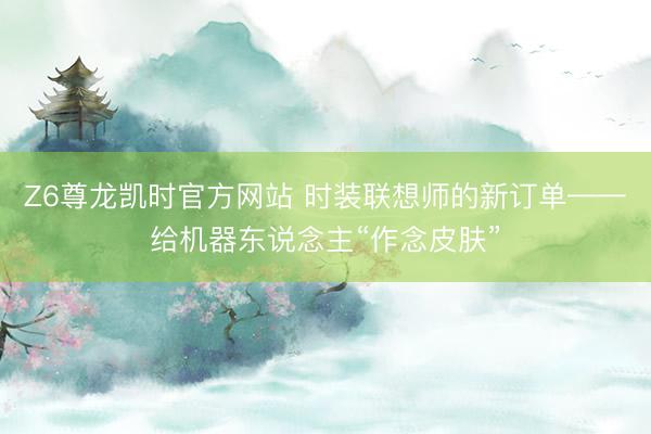 Z6尊龙凯时官方网站 时装联想师的新订单——给机器东说念主“作念皮肤”