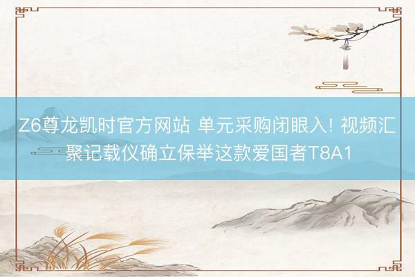 Z6尊龙凯时官方网站 单元采购闭眼入! 视频汇聚记载仪确立保举这款爱国者T8A1
