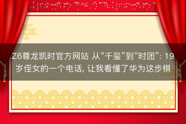 Z6尊龙凯时官方网站 从“千玺”到“时团”: 19岁侄女的一个电话， 让我看懂了华为这步棋