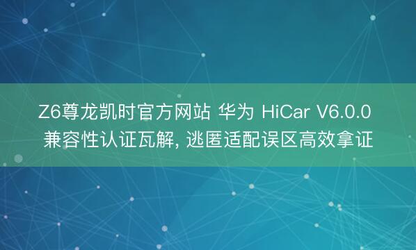 Z6尊龙凯时官方网站 华为 HiCar V6.0.0 兼容性认证瓦解， 逃匿适配误区高效拿证