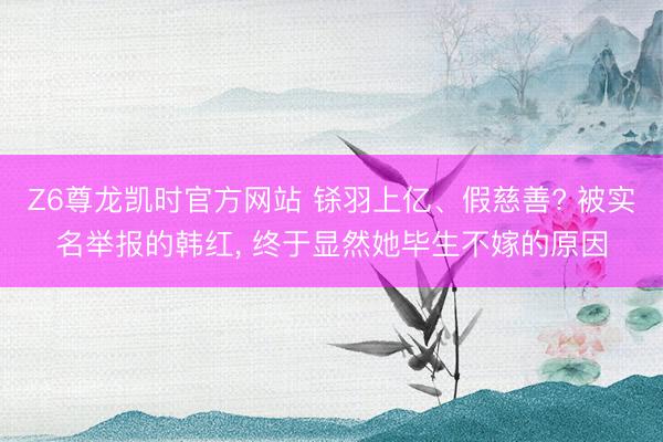 Z6尊龙凯时官方网站 铩羽上亿、假慈善? 被实名举报的韩红， 终于显然她毕生不嫁的原因