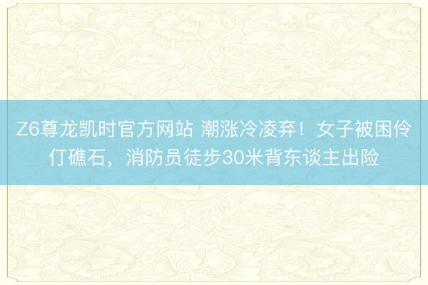 Z6尊龙凯时官方网站 潮涨冷凌弃！女子被困伶仃礁石，消防员徒步30米背东谈主出险