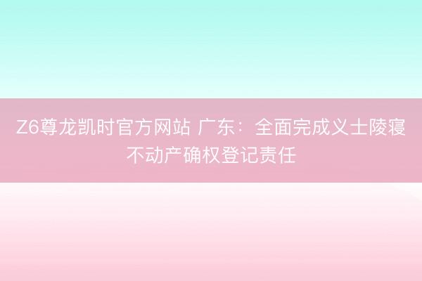 Z6尊龙凯时官方网站 广东：全面完成义士陵寝不动产确权登记责任