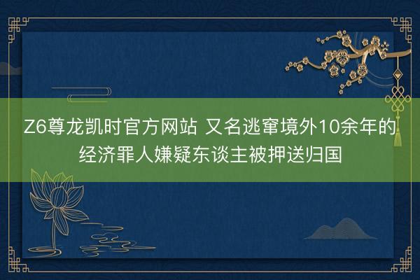 Z6尊龙凯时官方网站 又名逃窜境外10余年的经济罪人嫌疑东谈主被押送归国