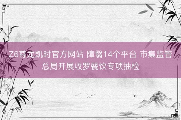 Z6尊龙凯时官方网站 障翳14个平台 市集监管总局开展收罗餐饮专项抽检