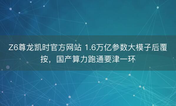 Z6尊龙凯时官方网站 1.6万亿参数大模子后覆按，国产算力跑通要津一环