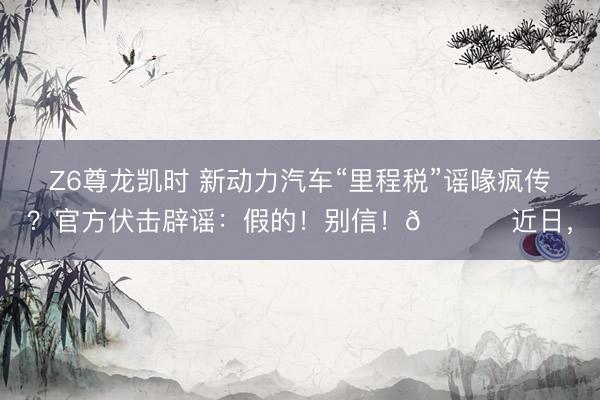 Z6尊龙凯时 新动力汽车“里程税”谣喙疯传？官方伏击辟谣：假的！别信！🚀 近日，