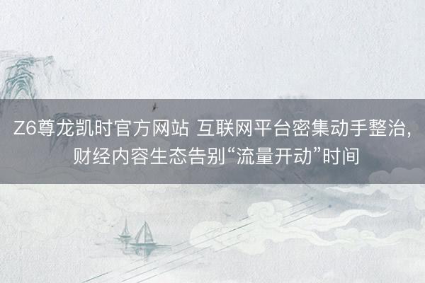 Z6尊龙凯时官方网站 互联网平台密集动手整治， 财经内容生态告别“流量开动”时间