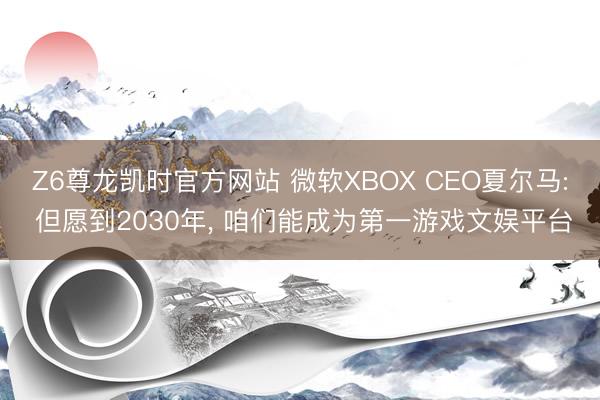 Z6尊龙凯时官方网站 微软XBOX CEO夏尔马: 但愿到2030年， 咱们能成为第一游戏文娱平台