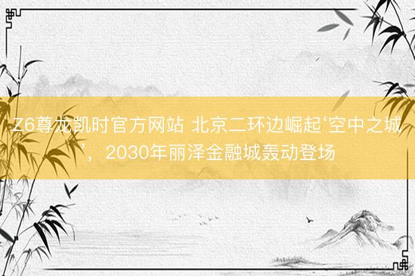 Z6尊龙凯时官方网站 北京二环边崛起‘空中之城’，2030年丽泽金融城轰动登场