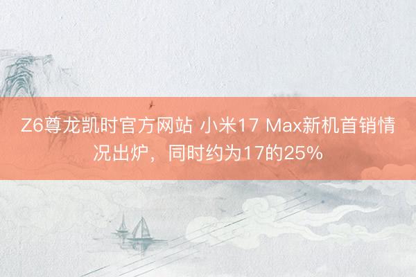 Z6尊龙凯时官方网站 小米17 Max新机首销情况出炉，同时约为17的25%