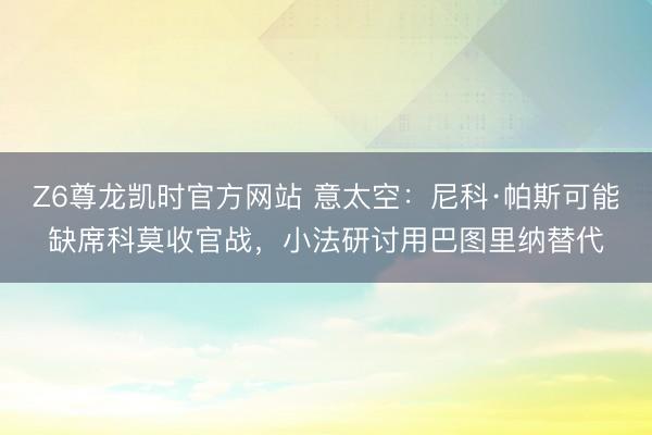 Z6尊龙凯时官方网站 意太空:尼科·帕斯可能缺席科莫收官战,小法研讨用巴图里纳替代