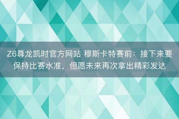 Z6尊龙凯时官方网站 穆斯卡特赛前：接下来要保持比赛水准，但愿未来再次拿出精彩发达