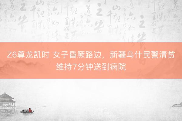 Z6尊龙凯时 女子昏厥路边，新疆乌什民警清贫维持7分钟送到病院