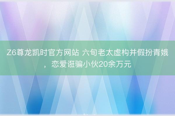 Z6尊龙凯时官方网站 六旬老太虚构并假扮青娥，恋爱诳骗小伙20余万元