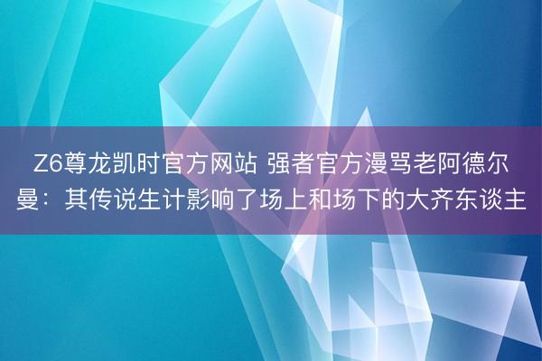 Z6尊龙凯时官方网站 强者官方漫骂老阿德尔曼:其传说生计影响了场上和场下的大齐东谈主