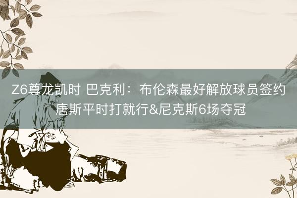 Z6尊龙凯时 巴克利：布伦森最好解放球员签约 唐斯平时打就行&尼克斯6场夺冠