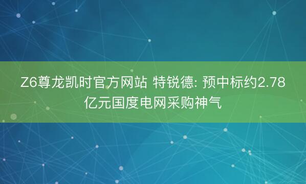 Z6尊龙凯时官方网站 特锐德: 预中标约2.78亿元国度电网采购神气