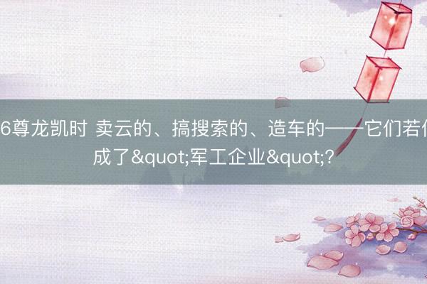 Z6尊龙凯时 卖云的、搞搜索的、造车的——它们若何成了"军工企业"?