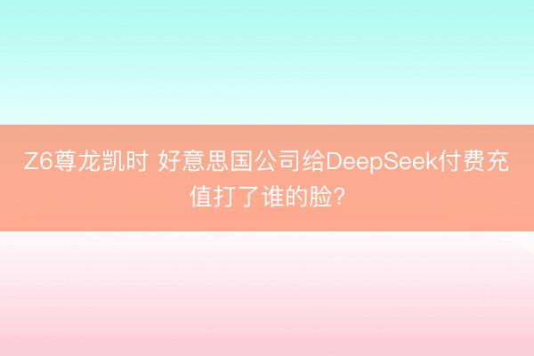Z6尊龙凯时 好意思国公司给DeepSeek付费充值打了谁的脸?