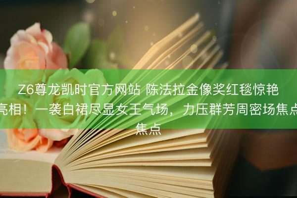 Z6尊龙凯时官方网站 陈法拉金像奖红毯惊艳亮相！一袭白裙尽显女王气场，力压群芳周密场焦点