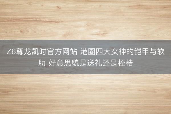 Z6尊龙凯时官方网站 港圈四大女神的铠甲与软肋 好意思貌是送礼还是桎梏