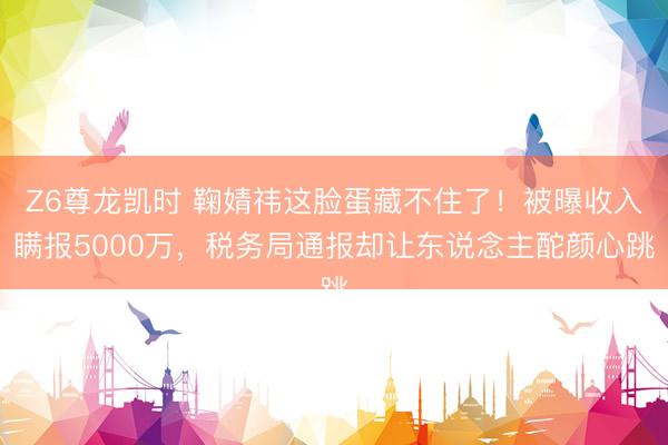 Z6尊龙凯时 鞠婧祎这脸蛋藏不住了！被曝收入瞒报5000万，税务局通报却让东说念主酡颜心跳