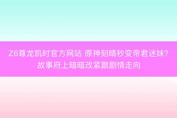 Z6尊龙凯时官方网站 原神刻晴秒变帝君迷妹？故事府上暗暗改紧跟剧情走向
