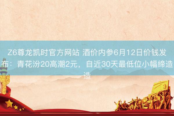 Z6尊龙凯时官方网站 酒价内参6月12日价钱发布：青花汾20高潮2元，自近30天最低位小幅缔造
