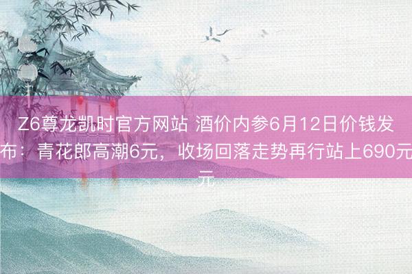 Z6尊龙凯时官方网站 酒价内参6月12日价钱发布：青花郎高潮6元，收场回落走势再行站上690元