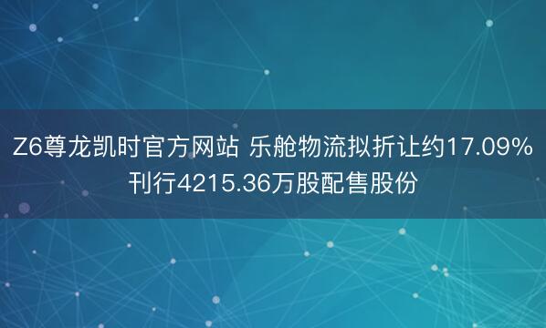 Z6尊龙凯时官方网站 乐舱物流拟折让约17.09%刊行4215.36万股配售股份